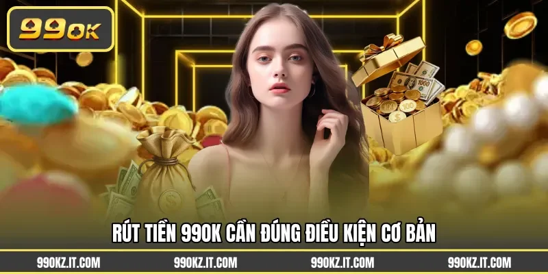 Rút tiền 99OK cần đúng điều kiện cơ bản